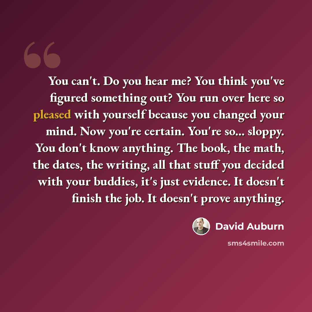 “You can't. Do you hear me? You think you've figured something out? You run over here so pleased with yourself because you changed your mind. Now you're certain. You're so... sloppy. You don't know anything. The book, the math, the dates, the writing, all that stuff you decided with your buddies…” quote by David Auburn