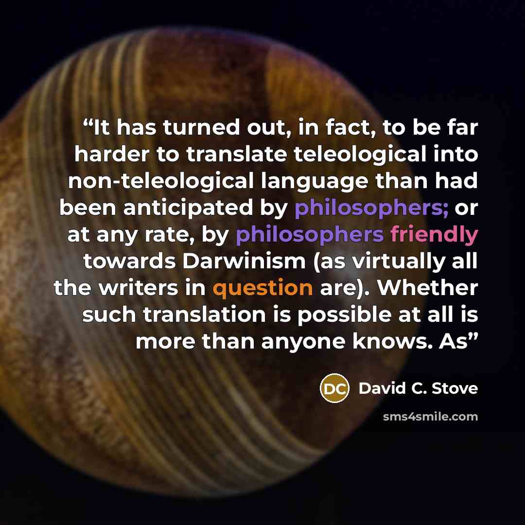 “It has turned out, in fact, to be far harder to translate teleological into non-teleological language than had been anticipated by philosophers; or at any rate, by philosophers friendly towards Darwinism (as virtually all the writers in question are). Whether such translation is possible at all is…” quote by David C. Stove