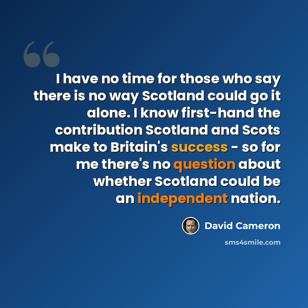 “I have no time for those who say there is no way Scotland could go it alone. I know first-hand the contribution Scotland and Scots make to Britain's success - so for me there's no question about whether Scotland could be an independent nation.” quote by David Cameron