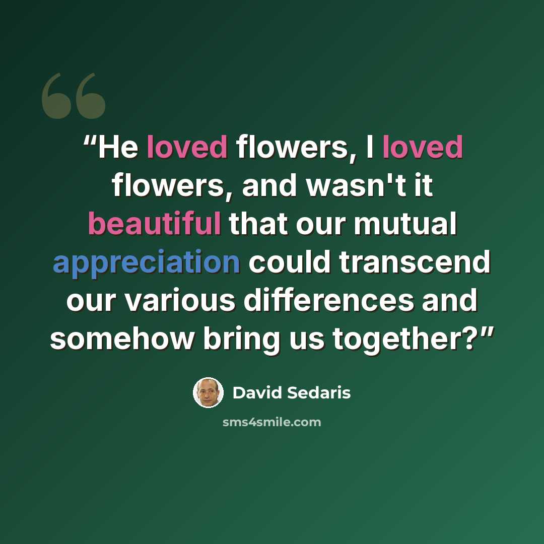 “He loved flowers, I loved flowers, and wasn't it beautiful that our mutual appreciation could transcend our various differences and somehow bring us together?” quote by David Sedaris