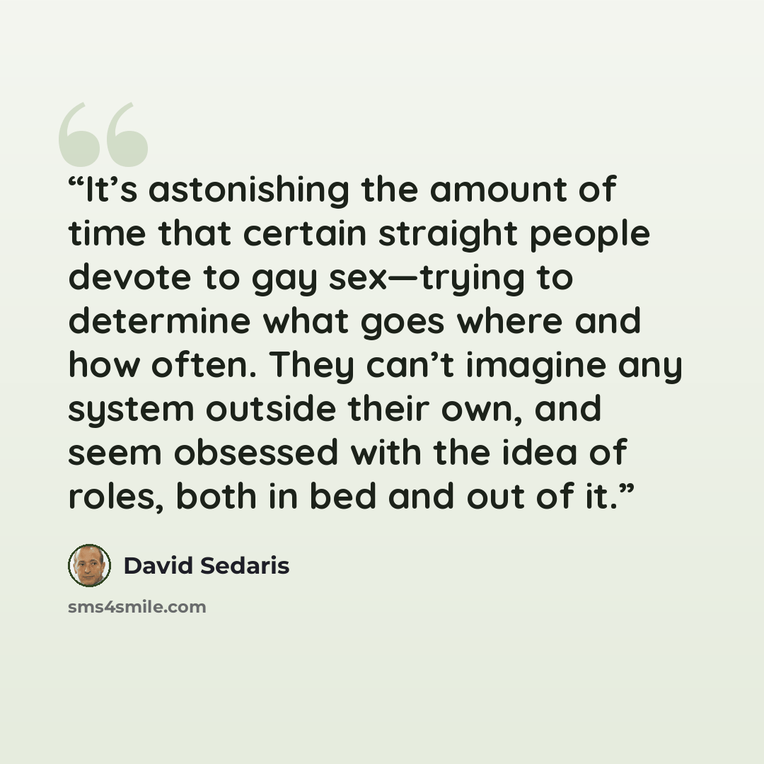 “It’s astonishing the amount of time that certain straight people devote to gay sex—trying to determine what goes where and how often. They can’t imagine any system outside their own, and seem obsessed with the idea of roles, both in bed and out of it.” quote by David Sedaris