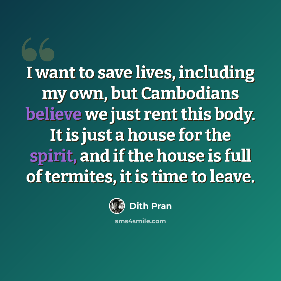 “I want to save lives, including my own, but Cambodians believe we just rent this body. It is just a house for the spirit, and if the house is full of termites, it is time to leave.” quote by Dith Pran