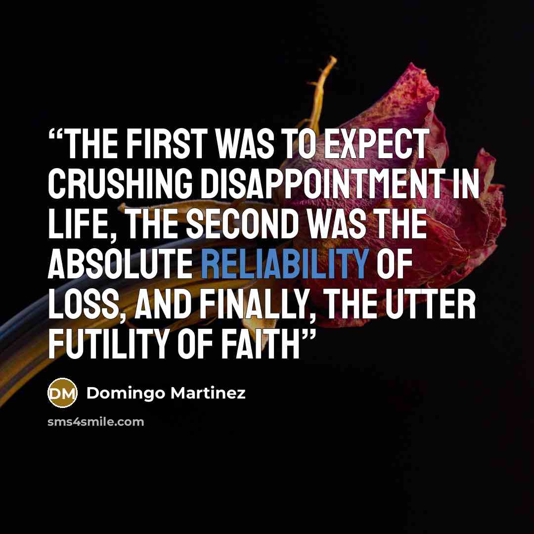 “The first was to expect crushing disappointment in life, the second was the absolute reliability of loss, and finally, the utter futility of faith” quote by Domingo Martinez
