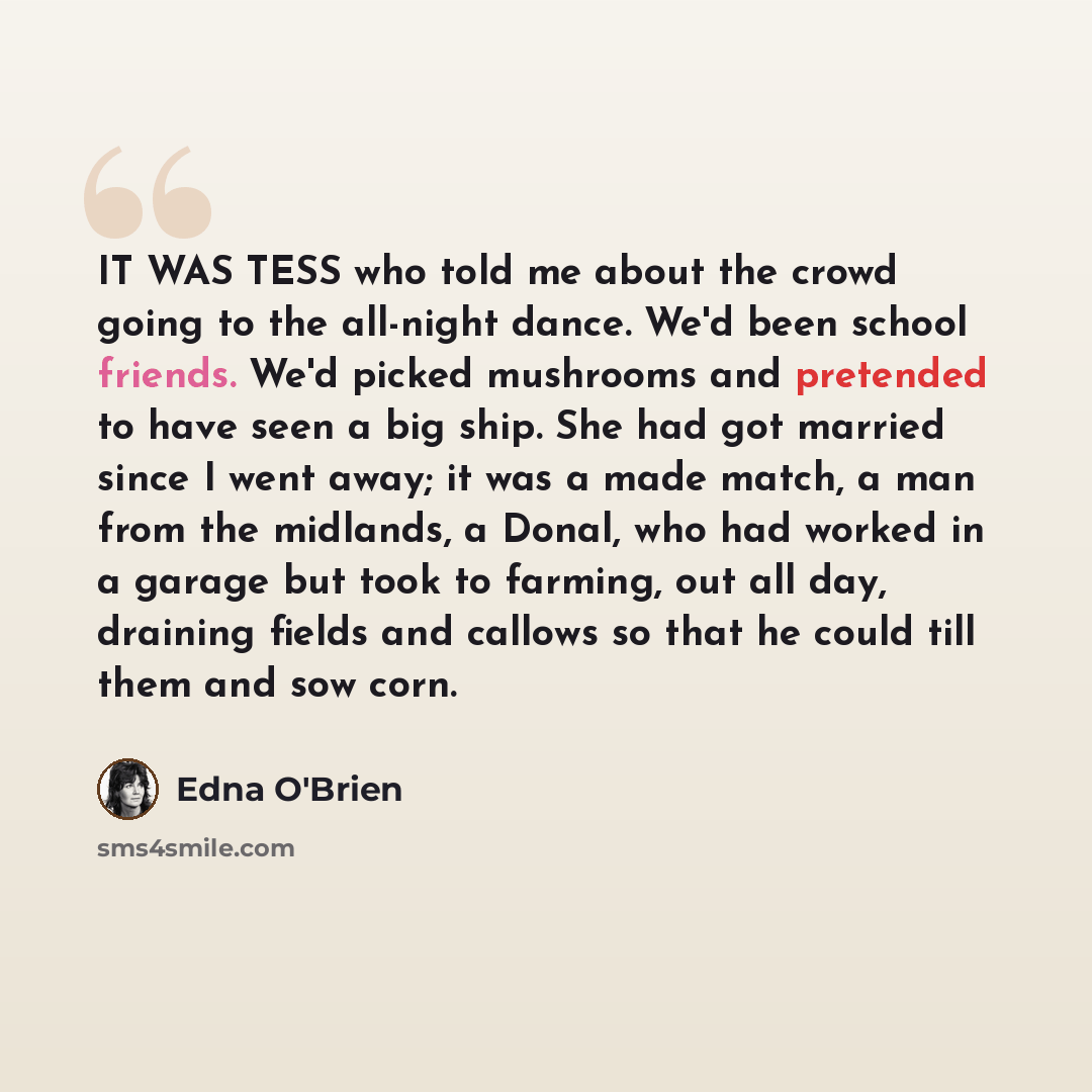 “IT WAS TESS who told me about the crowd going to the all-night dance. We'd been school friends. We'd picked mushrooms and pretended to have seen a big ship. She had got married since I went away; it was a made match, a man from the midlands, a Donal, who had worked in a garage but took to farming…” quote by Edna O'Brien