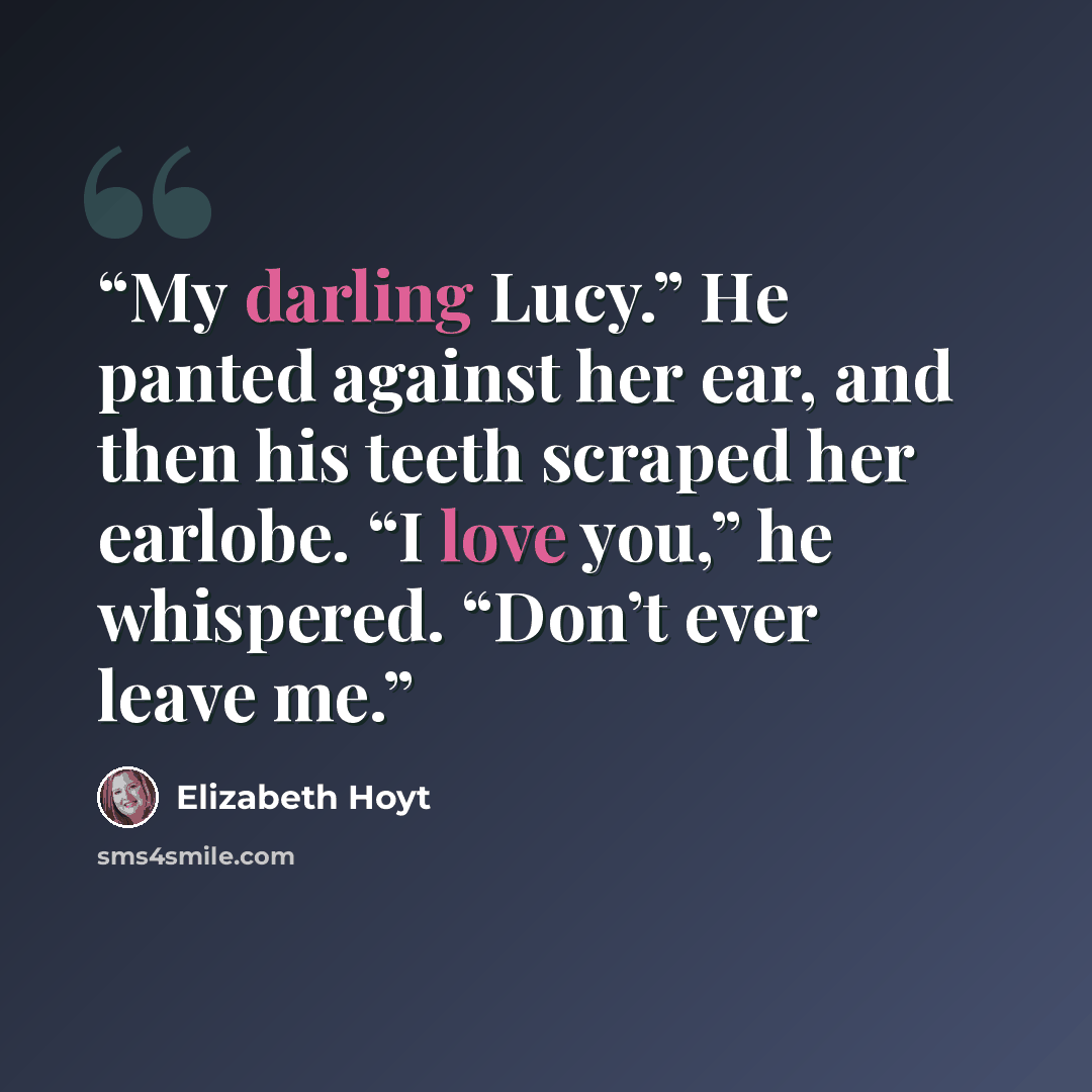 “My darling Lucy.” He panted against her ear, and then his teeth scraped her earlobe. “I love you,” he whispered. “Don’t ever leave me.” quote by Elizabeth Hoyt