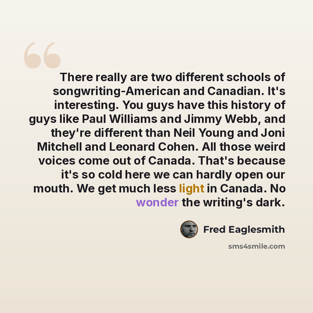 “There really are two different schools of songwriting-American and Canadian. It's interesting. You guys have this history of guys like Paul Williams and Jimmy Webb, and they're different than Neil Young and Joni Mitchell and Leonard Cohen. All those weird voices come out of Canada. That's because…” quote by Fred Eaglesmith