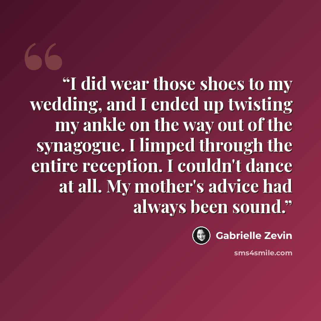 “I did wear those shoes to my wedding, and I ended up twisting my ankle on the way out of the synagogue. I limped through the entire reception. I couldn't dance at all. My mother's advice had always been sound.” quote by Gabrielle Zevin