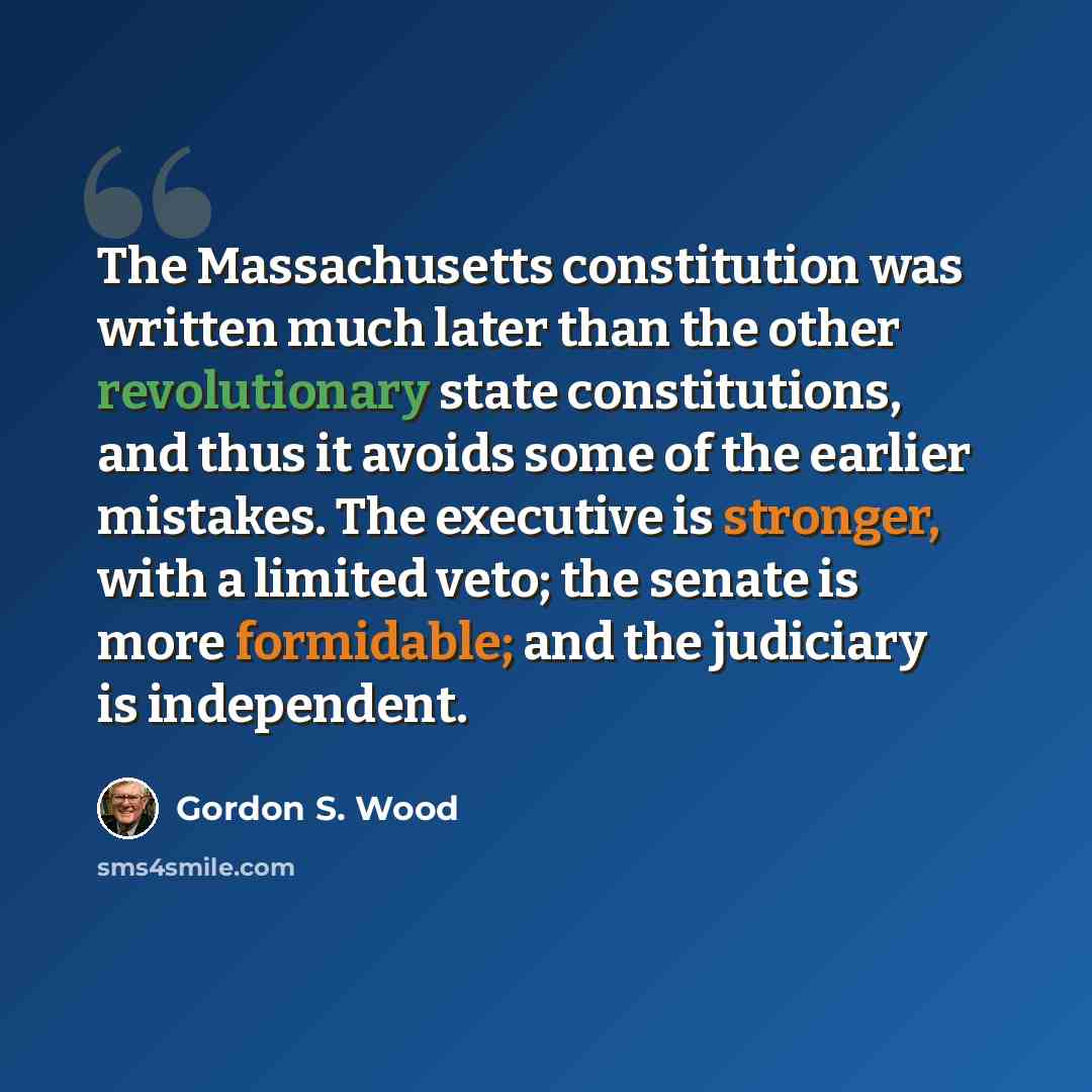 “The Massachusetts constitution was written much later than the other revolutionary state constitutions, and thus it avoids some of the earlier mistakes. The executive is stronger, with a limited veto; the senate is more formidable; and the judiciary is independent.” quote by Gordon S. Wood