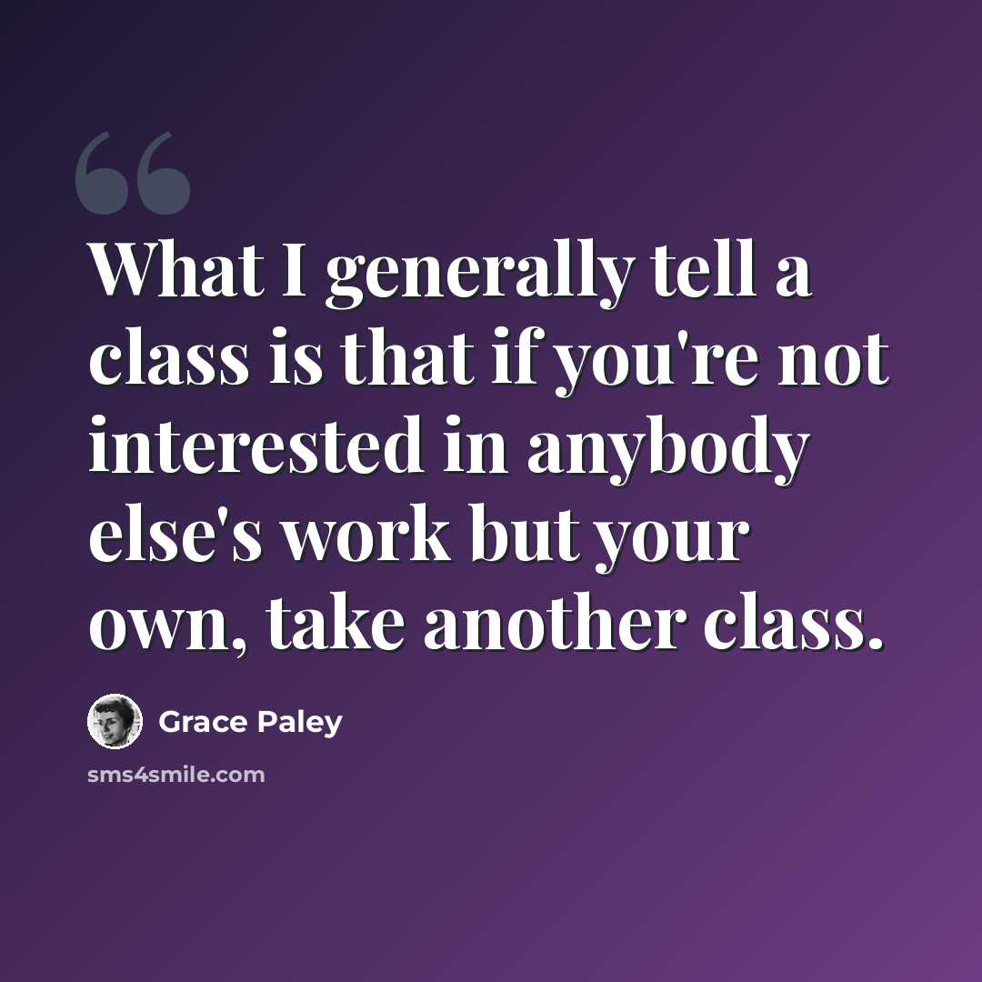 “What I generally tell a class is that if you're not interested in anybody else's work but your own, take another class.” quote by Grace Paley