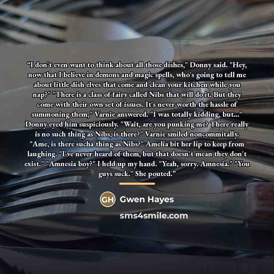 “I don't even want to think about all those dishes," Donny said. "Hey, now that I believe in demons and magic spells, who's going to tell me about little dish elves that come and clean your kitchen while you nap?" "There is a class of fairy called Nibs that will do it. But they come with their own…” quote by Gwen Hayes