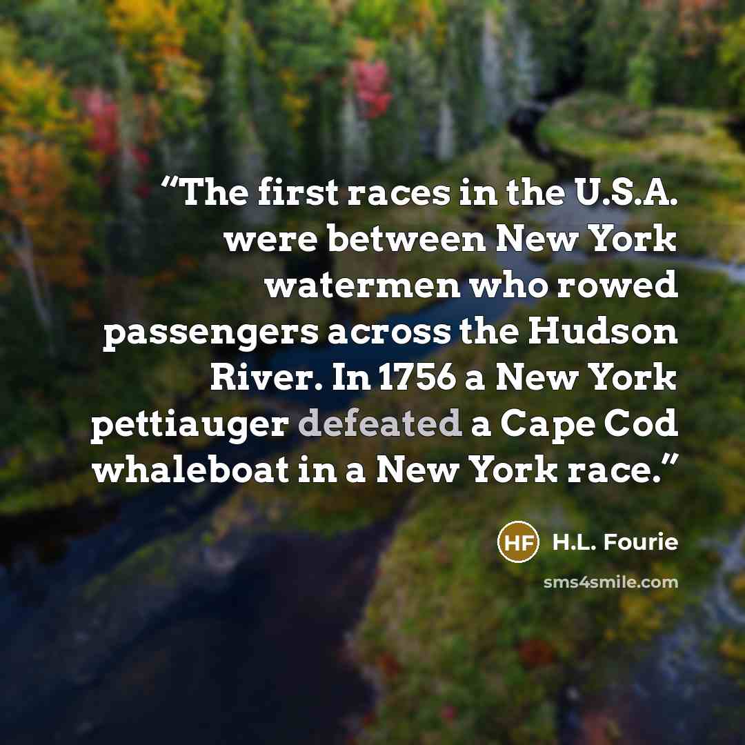 “The first races in the U.S.A. were between New York watermen who rowed passengers across the Hudson River. In 1756 a New York pettiauger defeated a Cape Cod whaleboat in a New York race.” quote by H.L. Fourie