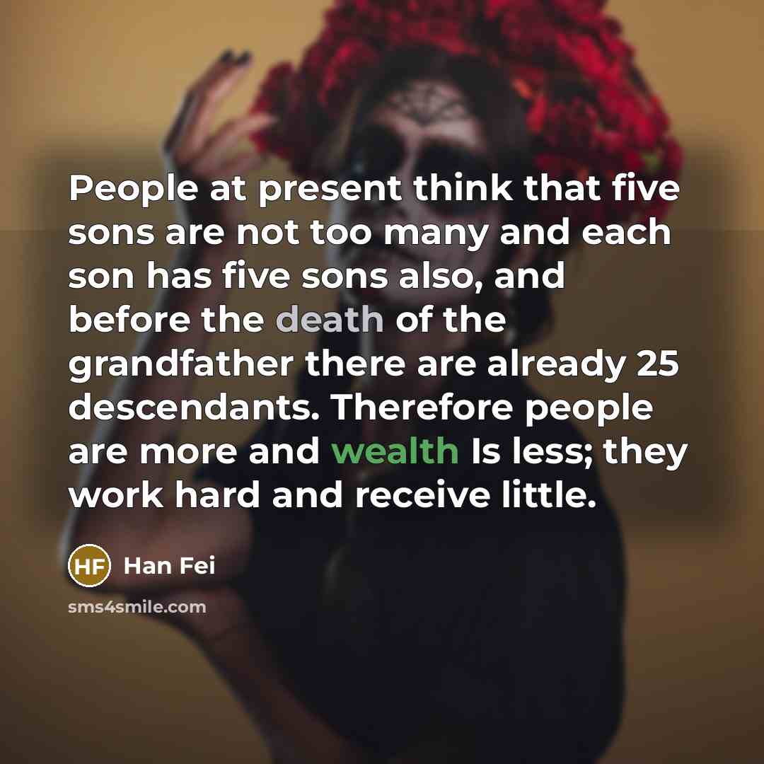 “People at present think that five sons are not too many and each son has five sons also, and before the death of the grandfather there are already 25 descendants. Therefore people are more and wealth Is less; they work hard and receive little.” quote by Han Fei