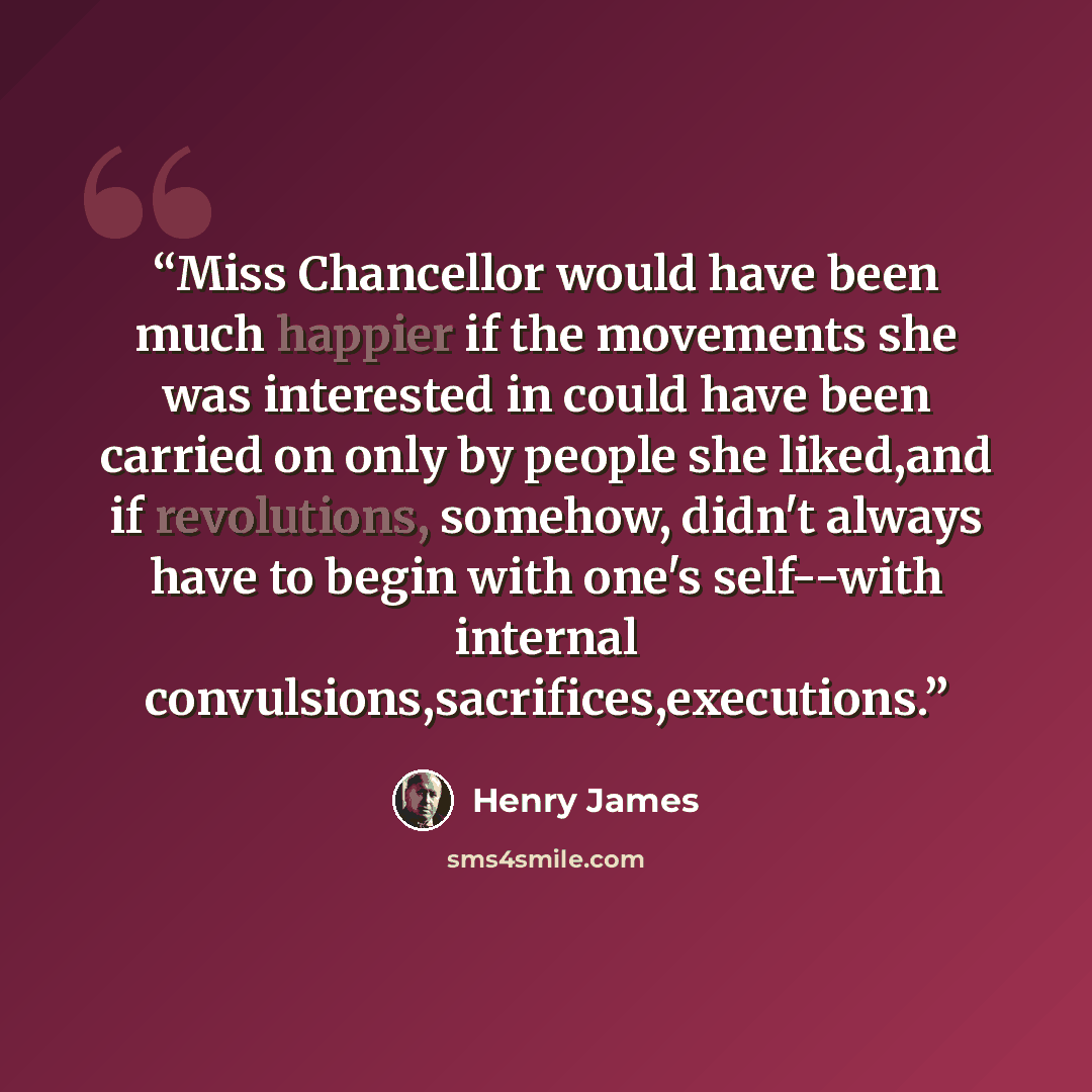 “Miss Chancellor would have been much happier if the movements she was interested in could have been carried on only by people she liked,and if revolutions, somehow, didn't always have to begin with one's self--with internal convulsions,sacrifices,executions.” quote by Henry James