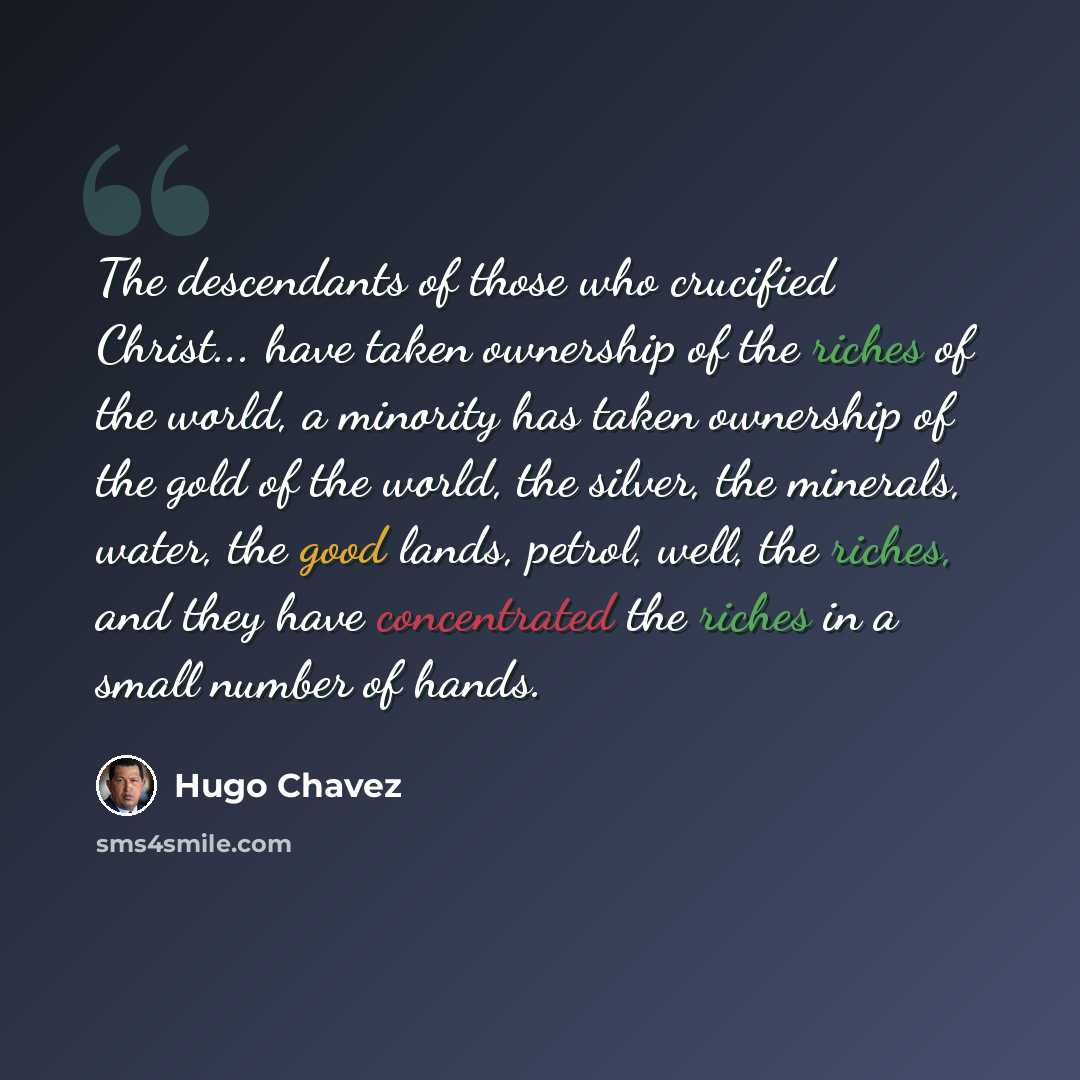 “The descendants of those who crucified Christ... have taken ownership of the riches of the world, a minority has taken ownership of the gold of the world, the silver, the minerals, water, the good lands, petrol, well, the riches, and they have concentrated the riches in a small number of hands.” quote by Hugo Chavez