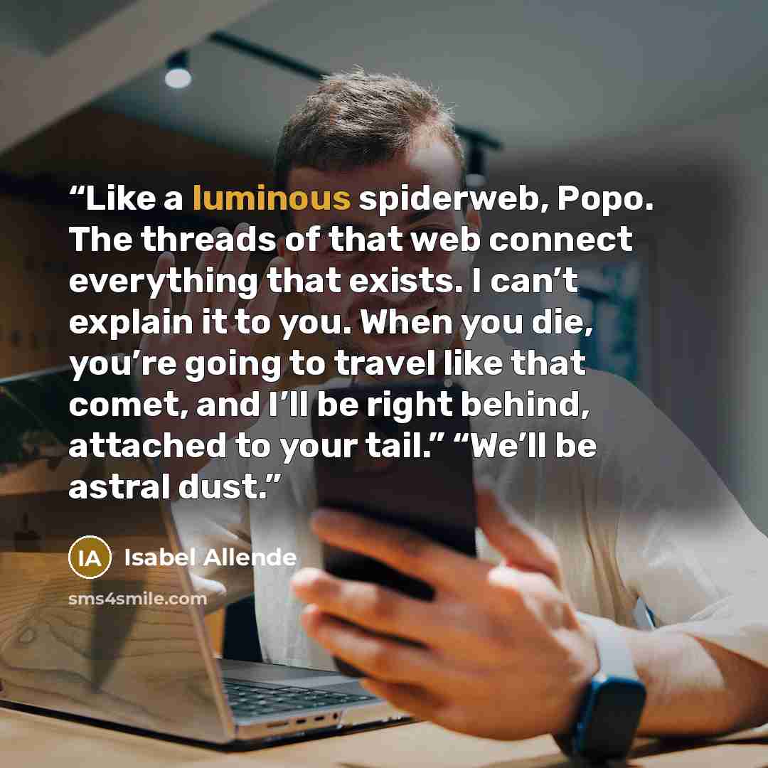 “Like a luminous spiderweb, Popo. The threads of that web connect everything that exists. I can’t explain it to you. When you die, you’re going to travel like that comet, and I’ll be right behind, attached to your tail.” “We’ll be astral dust.” quote by Isabel Allende