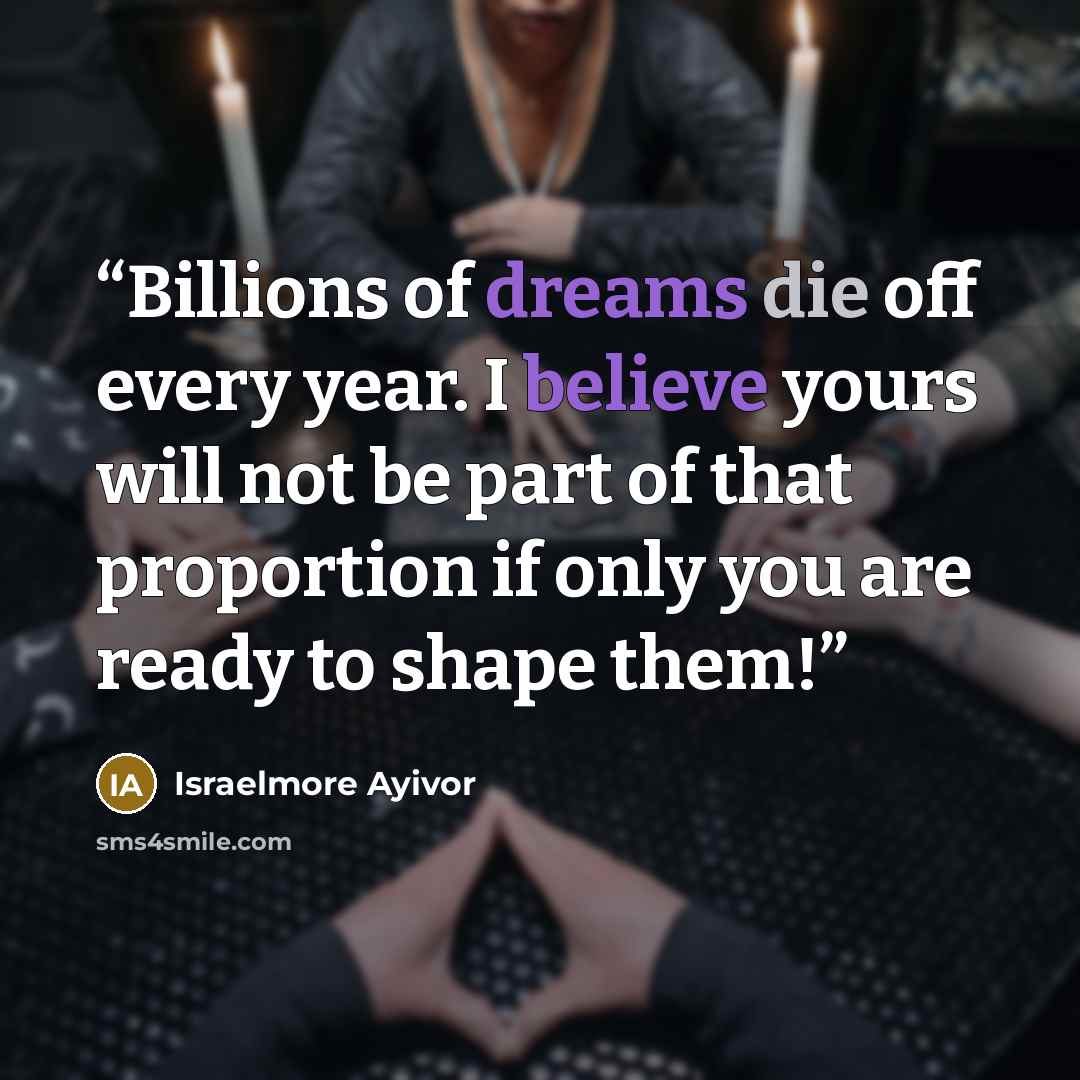 “Billions of dreams die off every year. I believe yours will not be part of that proportion if only you are ready to shape them!” quote by Israelmore Ayivor