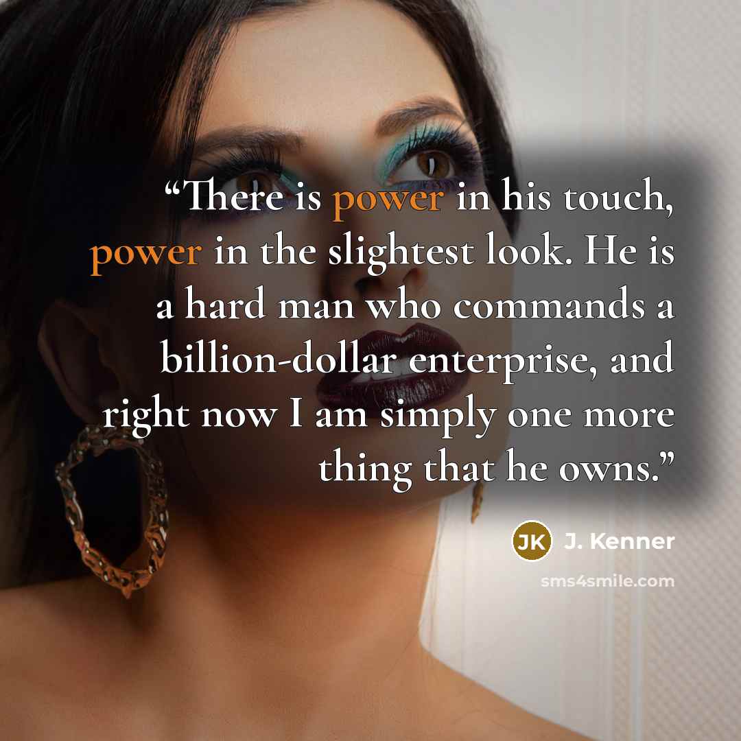 “There is power in his touch, power in the slightest look. He is a hard man who commands a billion-dollar enterprise, and right now I am simply one more thing that he owns.” quote by J. Kenner