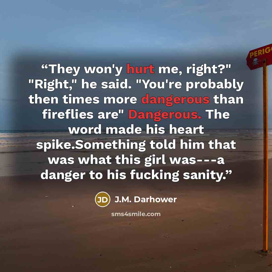“They won'y hurt me, right?" "Right," he said. "You're probably then times more dangerous than fireflies are" Dangerous. The word made his heart spike.Something told him that was what this girl was---a danger to his fucking sanity.” quote by J.M. Darhower