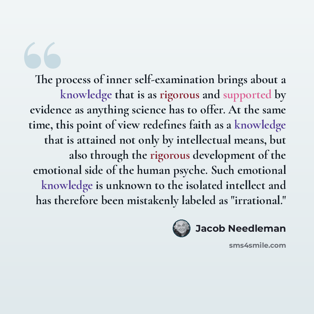 “The process of inner self-examination brings about a knowledge that is as rigorous and supported by evidence as anything science has to offer. At the same time, this point of view redefines faith as a knowledge that is attained not only by intellectual means, but also through the rigorous…” quote by Jacob Needleman
