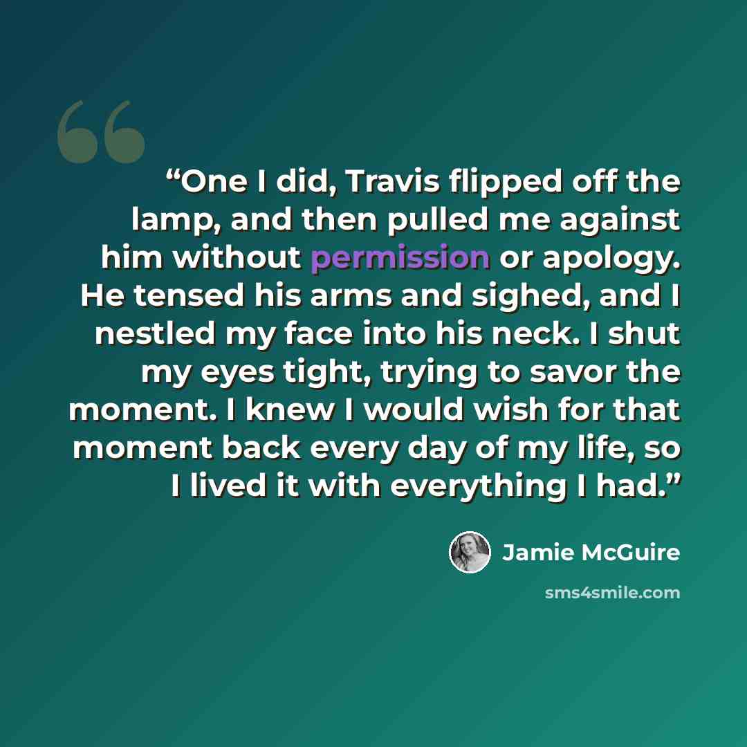 “One I did, Travis flipped off the lamp, and then pulled me against him without permission or apology. He tensed his arms and sighed, and I nestled my face into his neck. I shut my eyes tight, trying to savor the moment. I knew I would wish for that moment back every day of my life, so I lived it…” quote by Jamie McGuire