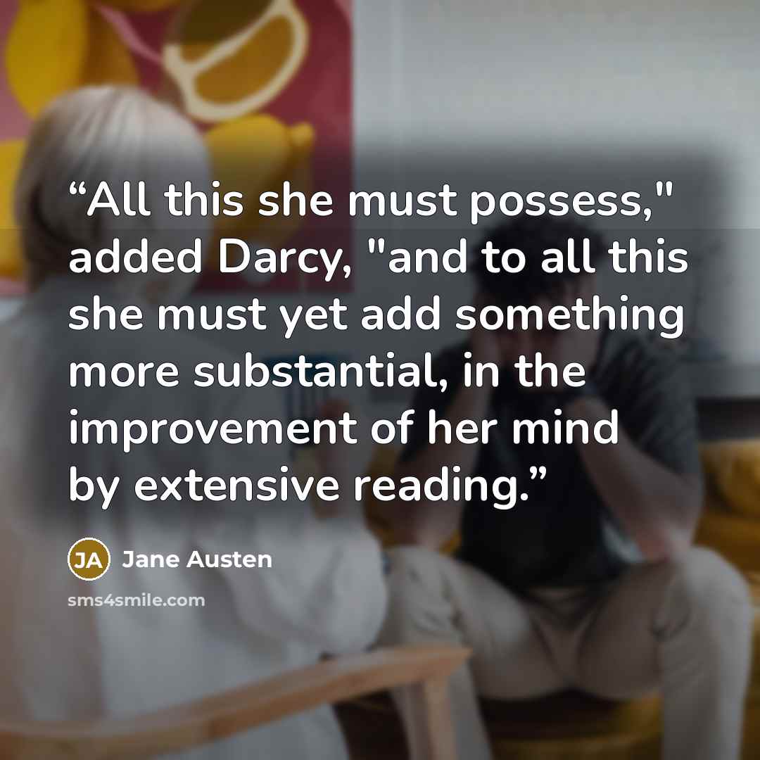 “All this she must possess," added Darcy, "and to all this she must yet add something more substantial, in the improvement of her mind by extensive reading.” quote by Jane Austen