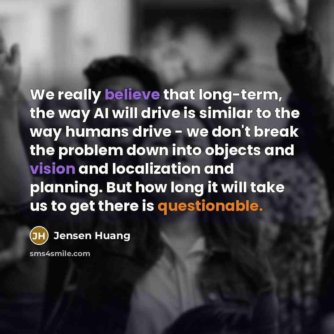 “We really believe that long-term, the way AI will drive is similar to the way humans drive - we don't break the problem down into objects and vision and localization and planning. But how long it will take us to get there is questionable.” quote by Jensen Huang