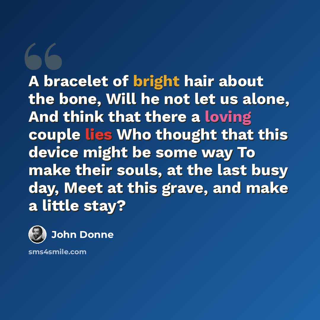 “A bracelet of bright hair about the bone, Will he not let us alone, And think that there a loving couple lies Who thought that this device might be some way To make their souls, at the last busy day, Meet at this grave, and make a little stay?” quote by John Donne