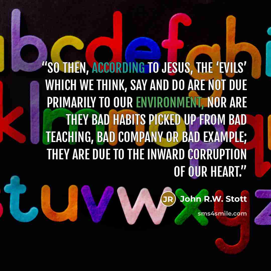 “So then, according to Jesus, the ‘evils’ which we think, say and do are not due primarily to our environment, nor are they bad habits picked up from bad teaching, bad company or bad example; they are due to the inward corruption of our heart.” quote by John R.W. Stott