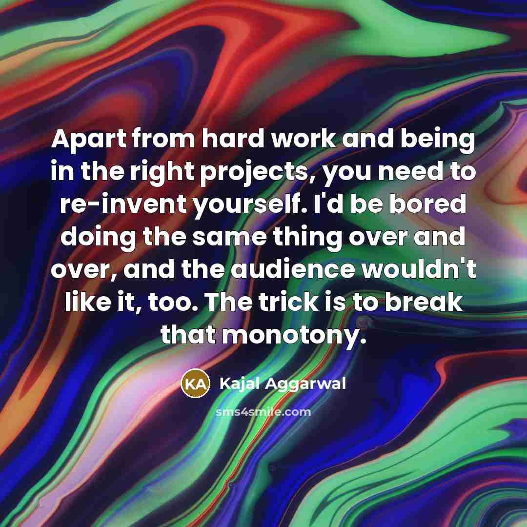 “Apart from hard work and being in the right projects, you need to re-invent yourself. I'd be bored doing the same thing over and over, and the audience wouldn't like it, too. The trick is to break that monotony.” quote by Kajal Aggarwal