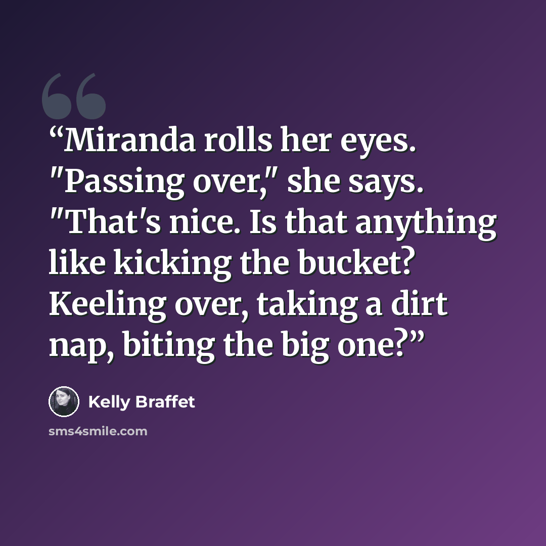 “Miranda rolls her eyes. "Passing over," she says. "That's nice. Is that anything like kicking the bucket? Keeling over, taking a dirt nap, biting the big one?” quote by Kelly Braffet