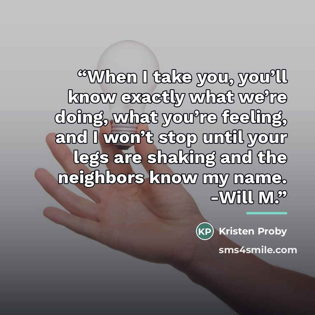 “When I take you, you’ll know exactly what we’re doing, what you’re feeling, and I won’t stop until your legs are shaking and the neighbors know my name. -Will M.” quote by Kristen Proby