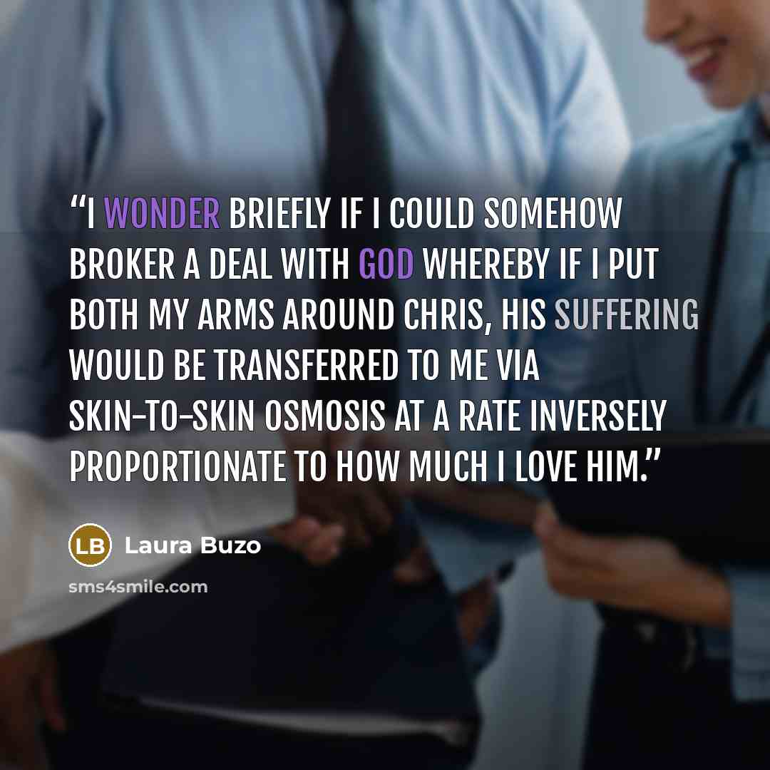 “I wonder briefly if I could somehow broker a deal with God whereby if I put both my arms around Chris, his suffering would be transferred to me via skin-to-skin osmosis at a rate inversely proportionate to how much I love him.” quote by Laura Buzo