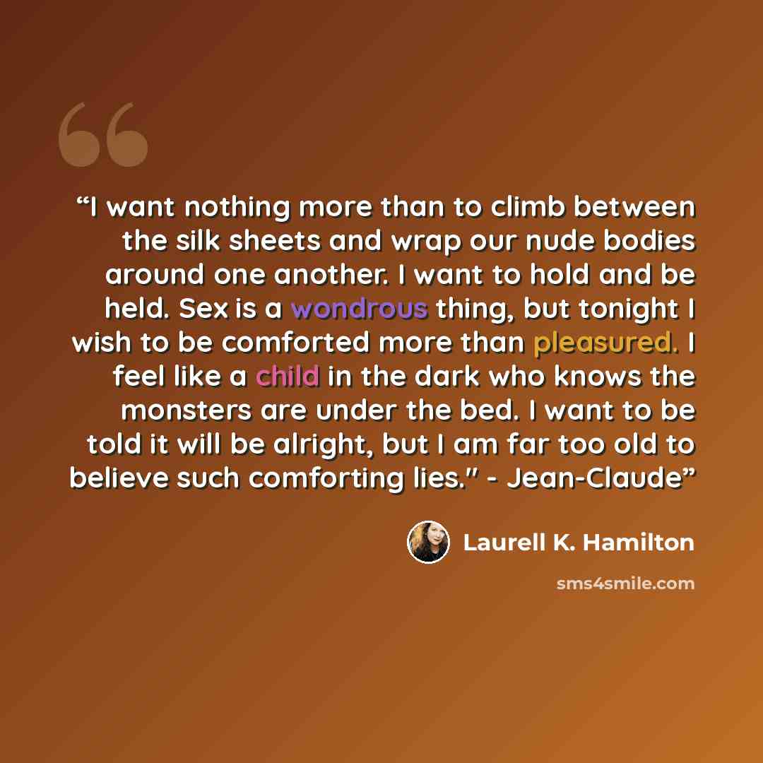 “I want nothing more than to climb between the silk sheets and wrap our nude bodies around one another. I want to hold and be held. Sex is a wondrous thing, but tonight I wish to be comforted more than pleasured. I feel like a child in the dark who knows the monsters are under the bed. I want to be…” quote by Laurell K. Hamilton