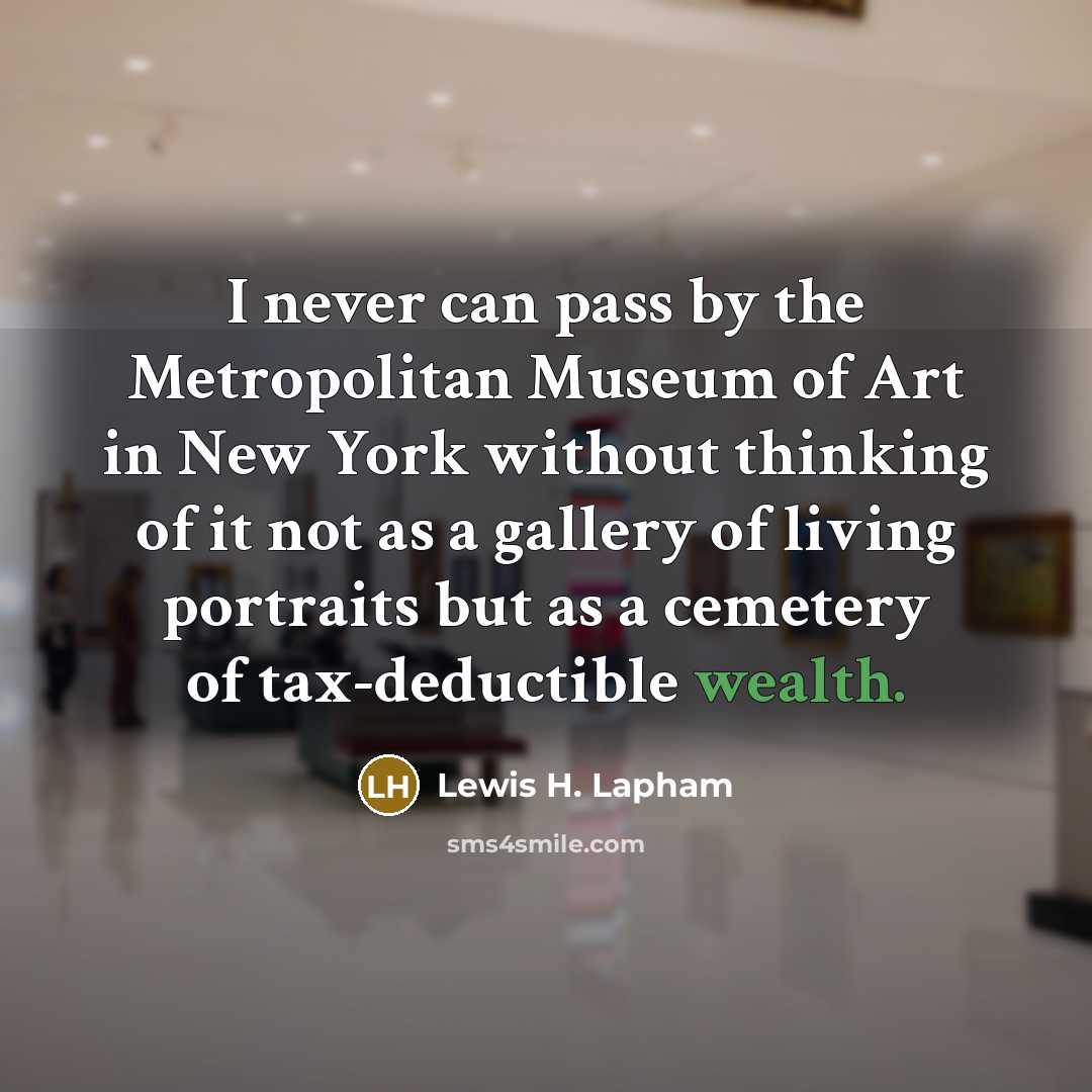 “I never can pass by the Metropolitan Museum of Art in New York without thinking of it not as a gallery of living portraits but as a cemetery of tax-deductible wealth.” quote by Lewis H. Lapham