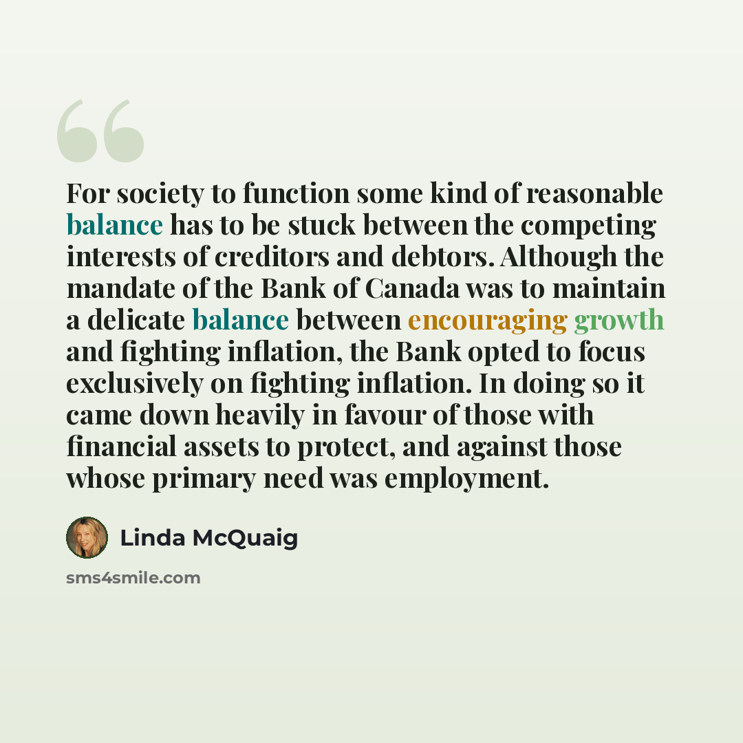 “For society to function some kind of reasonable balance has to be stuck between the competing interests of creditors and debtors. Although the mandate of the Bank of Canada was to maintain a delicate balance between encouraging growth and fighting inflation, the Bank opted to focus exclusively on…” quote by Linda McQuaig