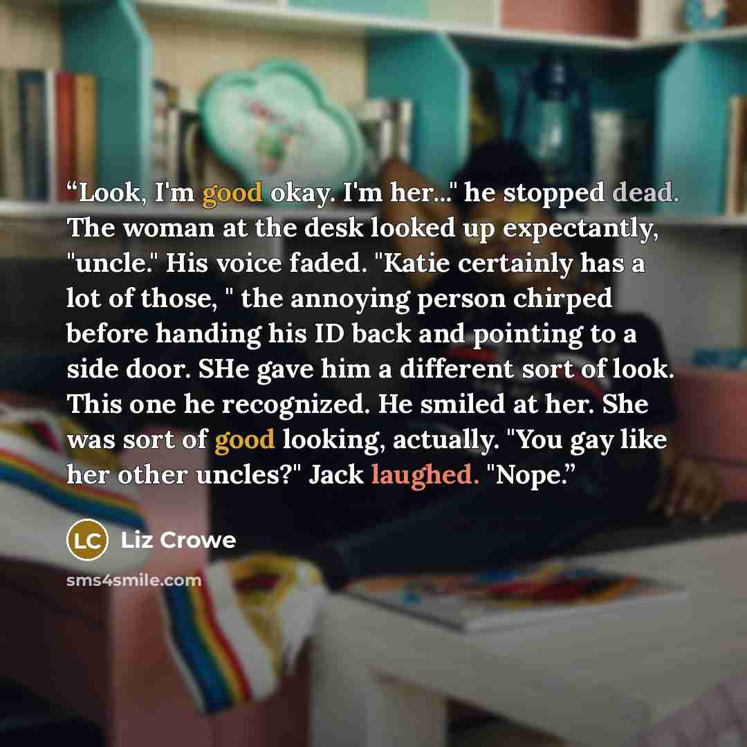 “Look, I'm good okay. I'm her..." he stopped dead. The woman at the desk looked up expectantly, "uncle." His voice faded. "Katie certainly has a lot of those, " the annoying person chirped before handing his ID back and pointing to a side door. SHe gave him a different sort of look. This one he…” quote by Liz Crowe