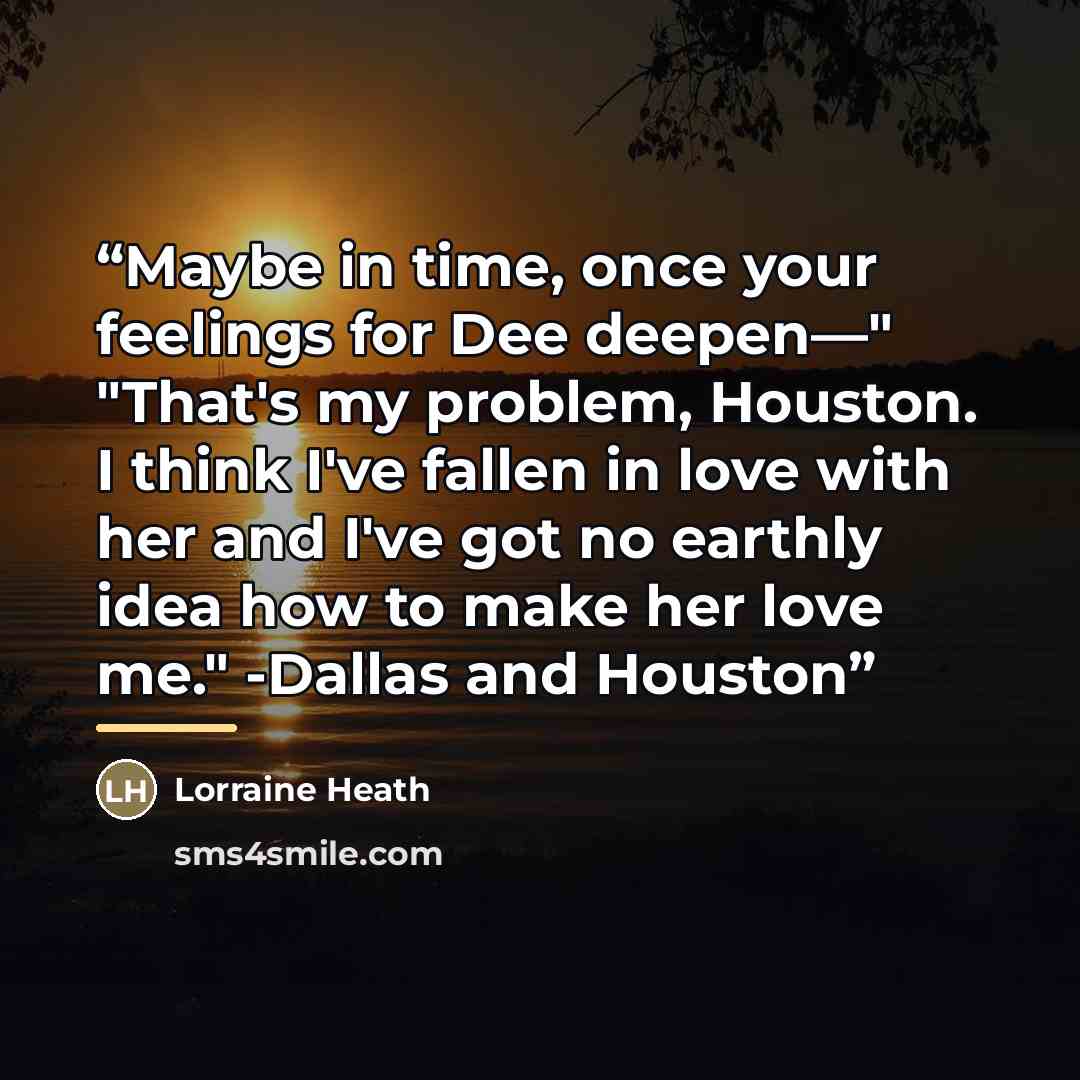 “Maybe in time, once your feelings for Dee deepen—" "That's my problem, Houston. I think I've fallen in love with her and I've got no earthly idea how to make her love me." -Dallas and Houston” quote by Lorraine Heath
