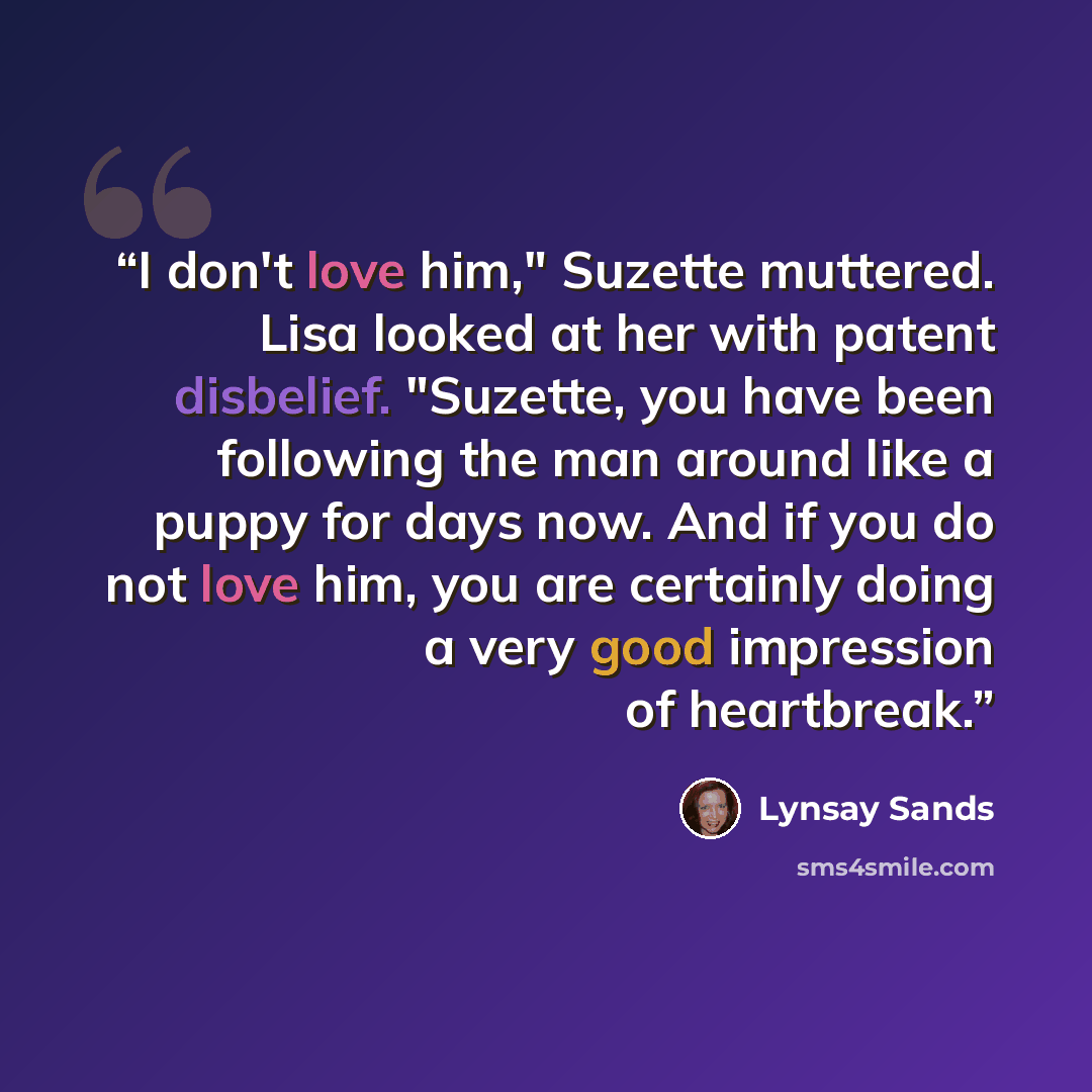 “I don't love him," Suzette muttered. Lisa looked at her with patent disbelief. "Suzette, you have been following the man around like a puppy for days now. And if you do not love him, you are certainly doing a very good impression of heartbreak.” quote by Lynsay Sands