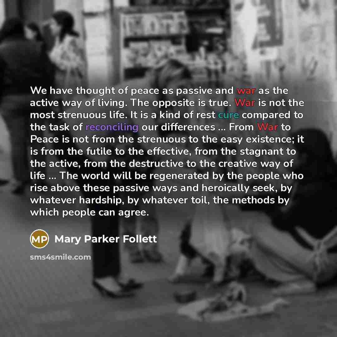 “We have thought of peace as passive and war as the active way of living. The opposite is true. War is not the most strenuous life. It is a kind of rest cure compared to the task of reconciling our differences ... From War to Peace is not from the strenuous to the easy existence; it is from the…” quote by Mary Parker Follett