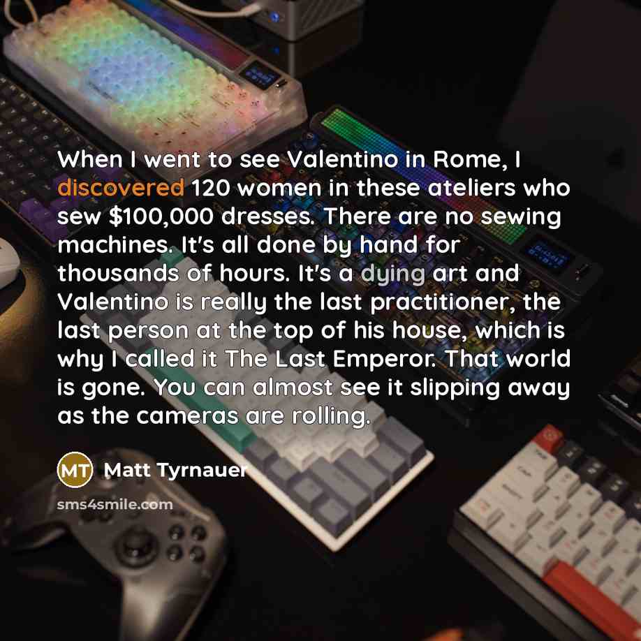 “When I went to see Valentino in Rome, I discovered 120 women in these ateliers who sew $100,000 dresses. There are no sewing machines. It's all done by hand for thousands of hours. It's a dying art and Valentino is really the last practitioner, the last person at the top of his house, which is why…” quote by Matt Tyrnauer