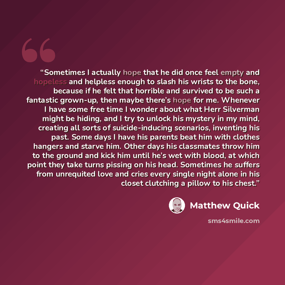 “Sometimes I actually hope that he did once feel empty and hopeless and helpless enough to slash his wrists to the bone, because if he felt that horrible and survived to be such a fantastic grown-up, then maybe there’s hope for me. Whenever I have some free time I wonder about what Herr Silverman…” quote by Matthew Quick