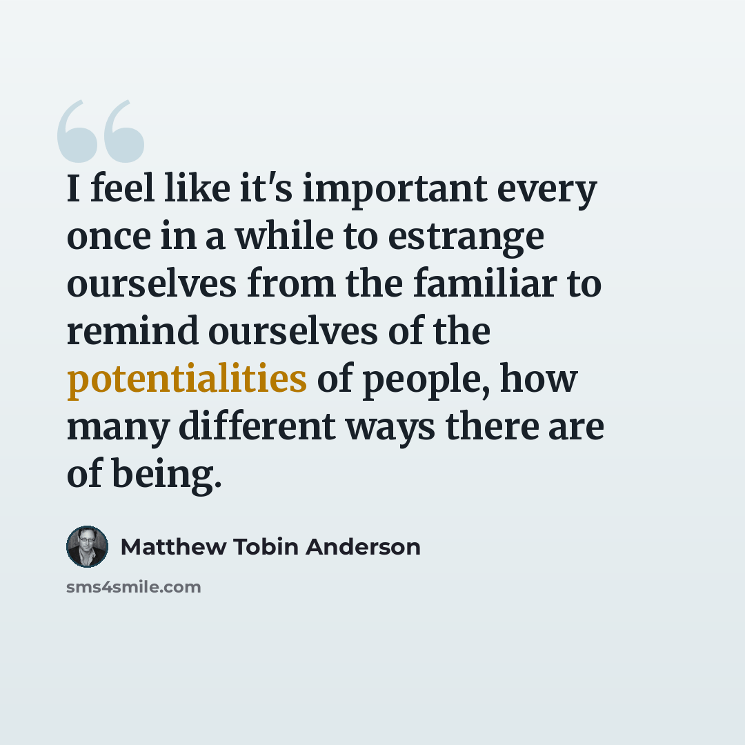 “I feel like it's important every once in a while to estrange ourselves from the familiar to remind ourselves of the potentialities of people, how many different ways there are of being.” quote by Matthew Tobin Anderson