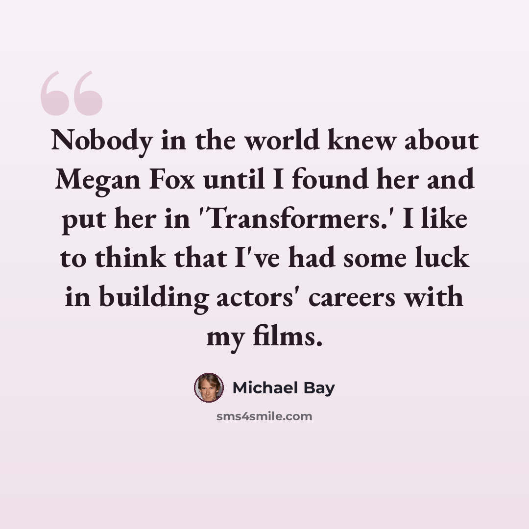 “Nobody in the world knew about Megan Fox until I found her and put her in 'Transformers.' I like to think that I've had some luck in building actors' careers with my films.” quote by Michael Bay