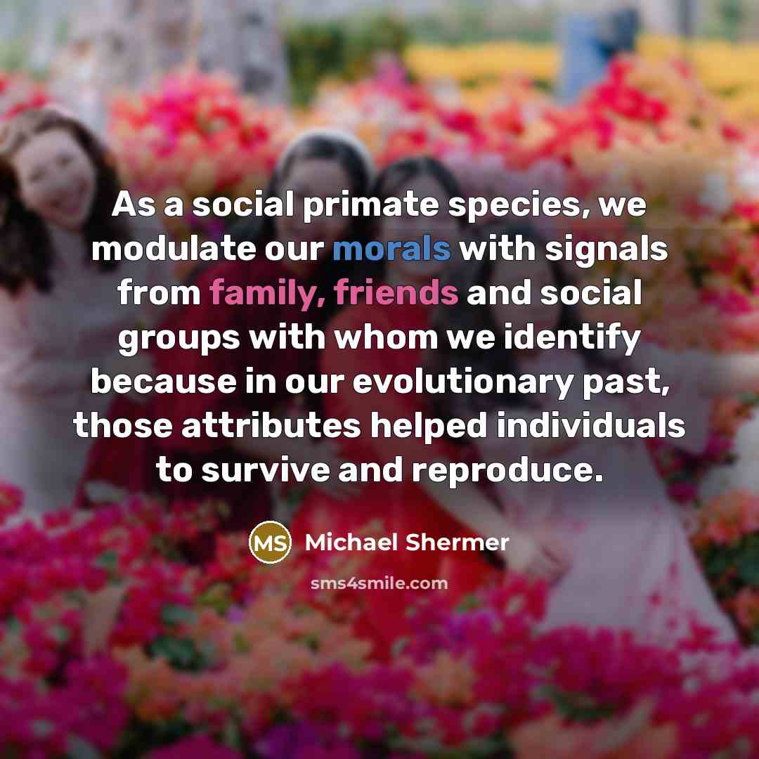 “As a social primate species, we modulate our morals with signals from family, friends and social groups with whom we identify because in our evolutionary past, those attributes helped individuals to survive and reproduce.” quote by Michael Shermer