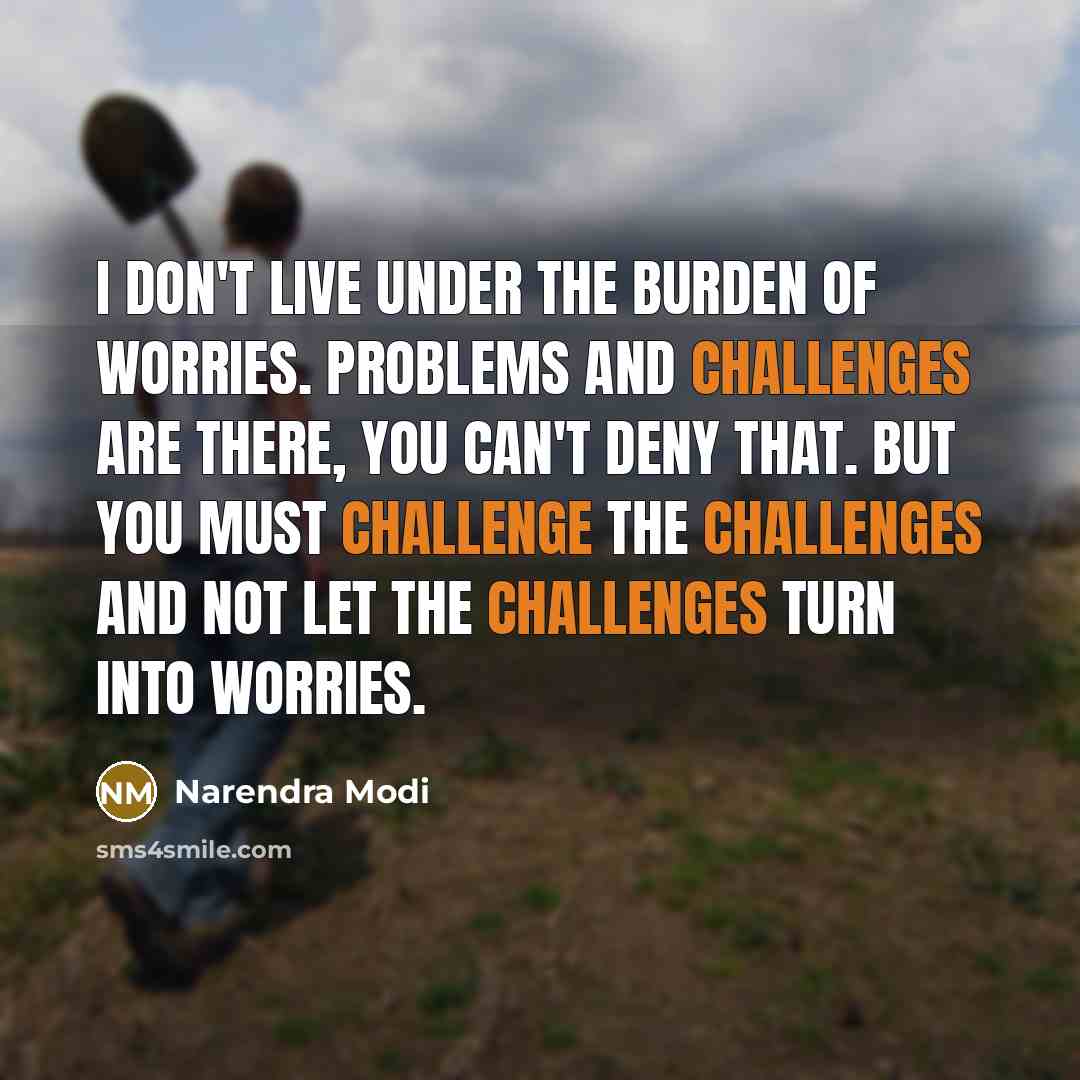 “I don't live under the burden of worries. Problems and challenges are there, you can't deny that. But you must challenge the challenges and not let the challenges turn into worries.” quote by Narendra Modi