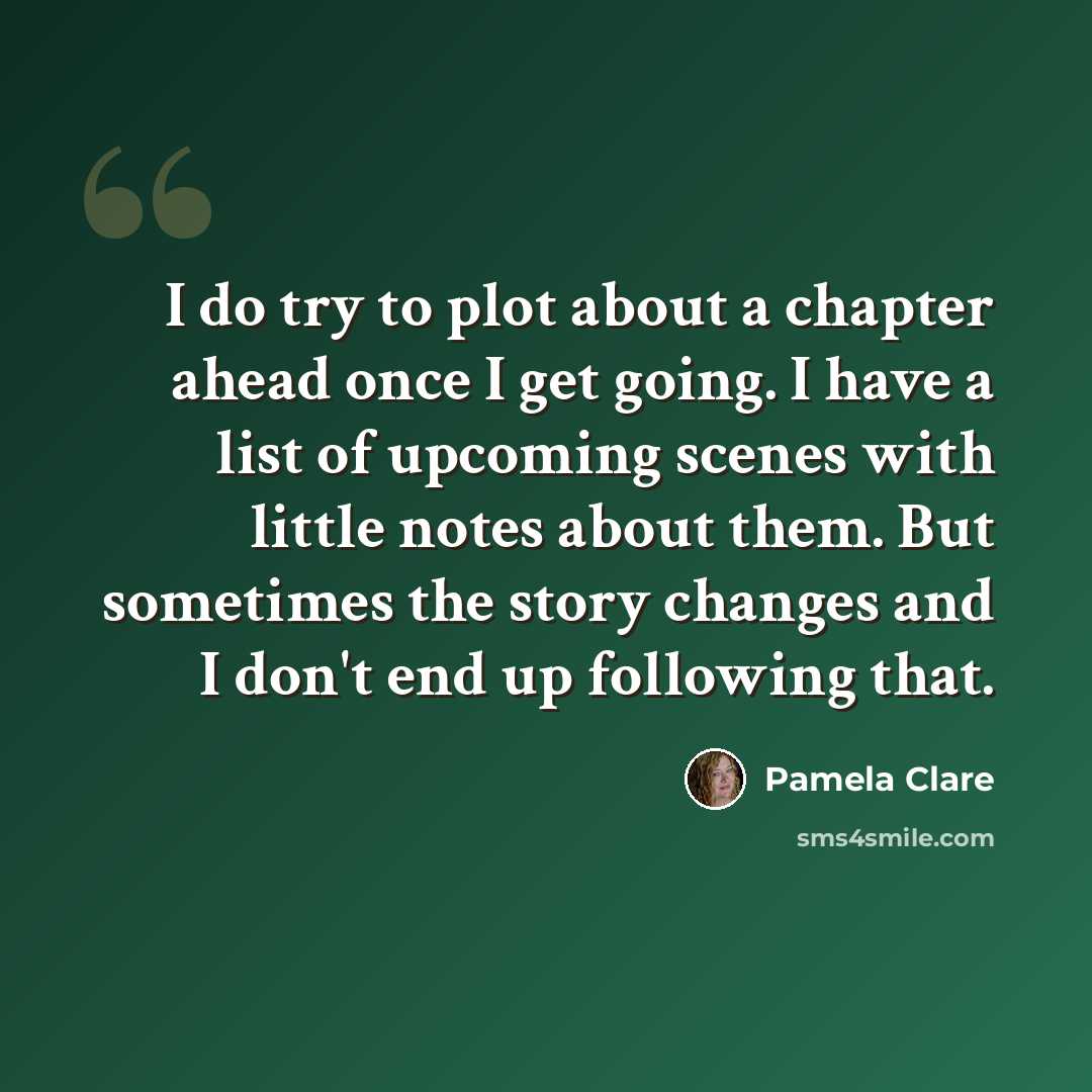 “I do try to plot about a chapter ahead once I get going. I have a list of upcoming scenes with little notes about them. But sometimes the story changes and I don't end up following that.” quote by Pamela Clare