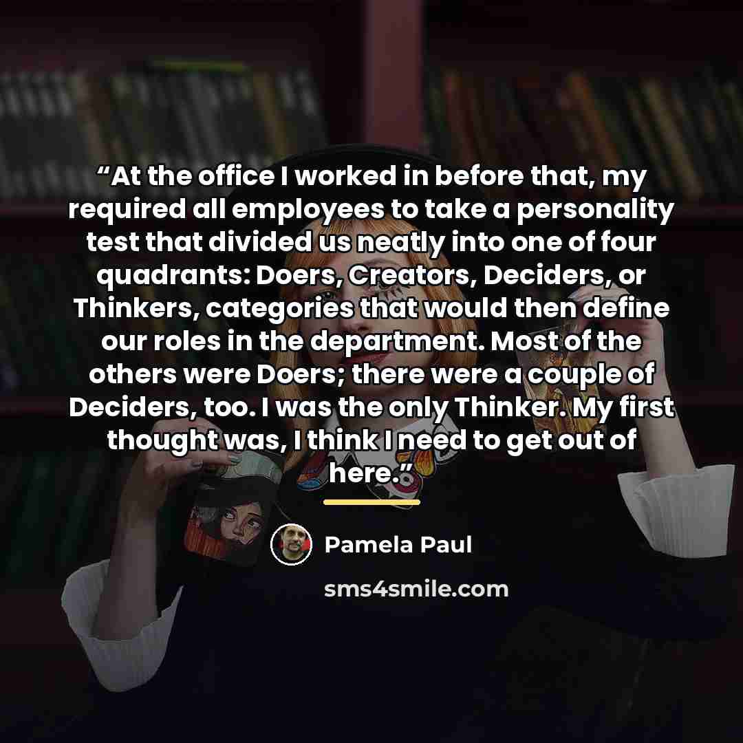 “At the office I worked in before that, my required all employees to take a personality test that divided us neatly into one of four quadrants: Doers, Creators, Deciders, or Thinkers, categories that would then define our roles in the department. Most of the others were Doers; there were a couple…” quote by Pamela Paul