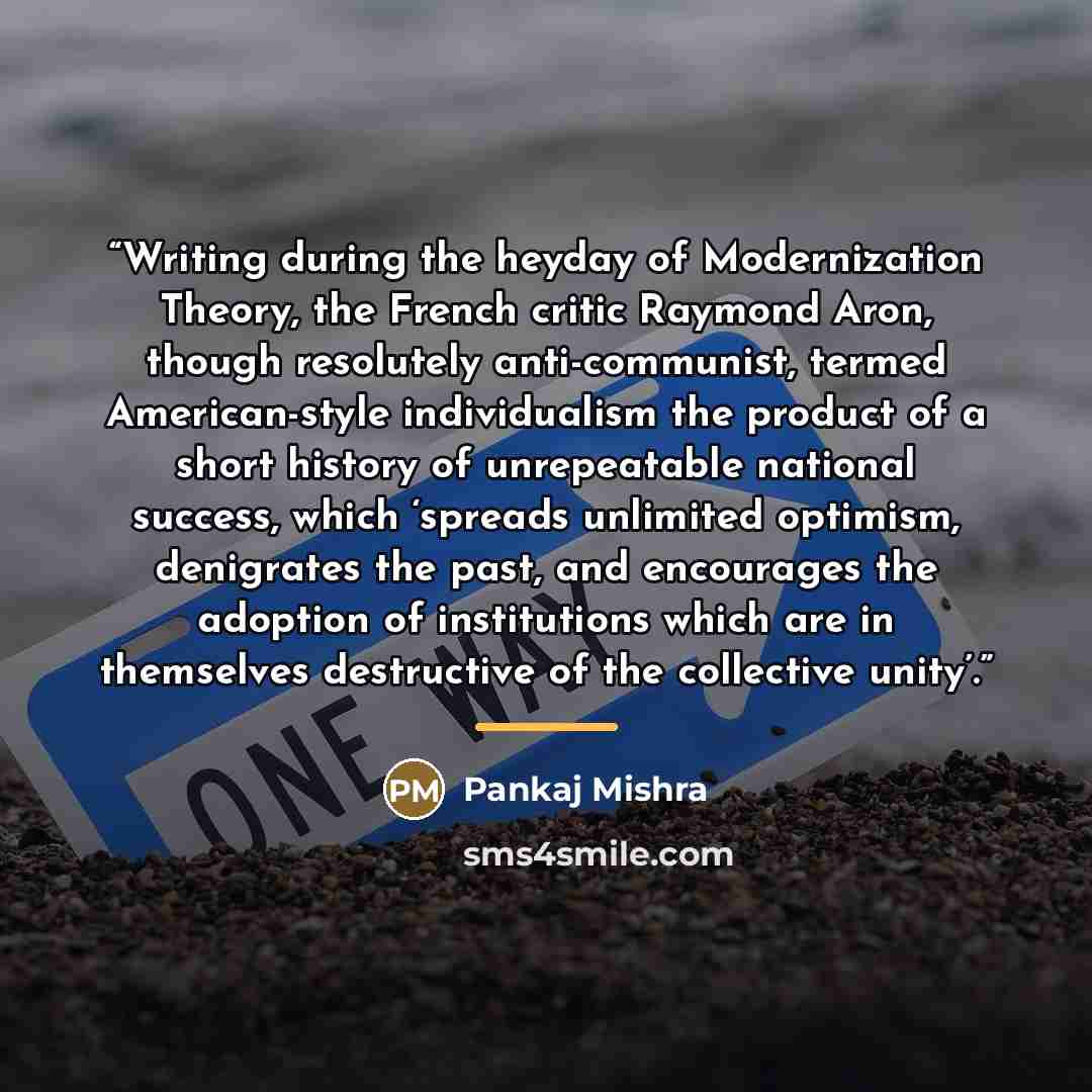 “Writing during the heyday of Modernization Theory, the French critic Raymond Aron, though resolutely anti-communist, termed American-style individualism the product of a short history of unrepeatable national success, which ‘spreads unlimited optimism, denigrates the past, and encourages the…” quote by Pankaj Mishra