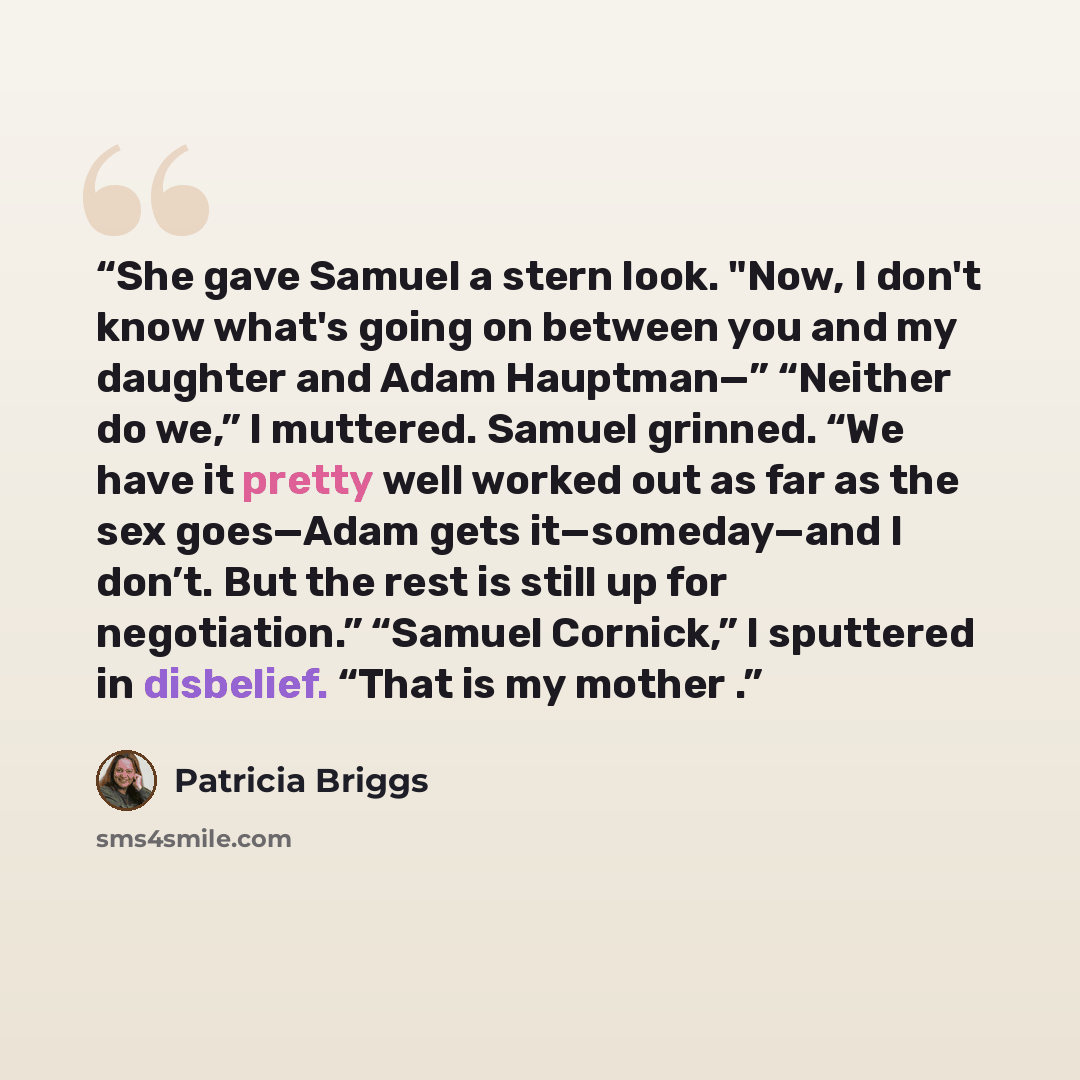 “She gave Samuel a stern look. "Now, I don't know what's going on between you and my daughter and Adam Hauptman—” “Neither do we,” I muttered. Samuel grinned. “We have it pretty well worked out as far as the sex goes—Adam gets it—someday—and I don’t. But the rest is still up for negotiation.”…” quote by Patricia Briggs