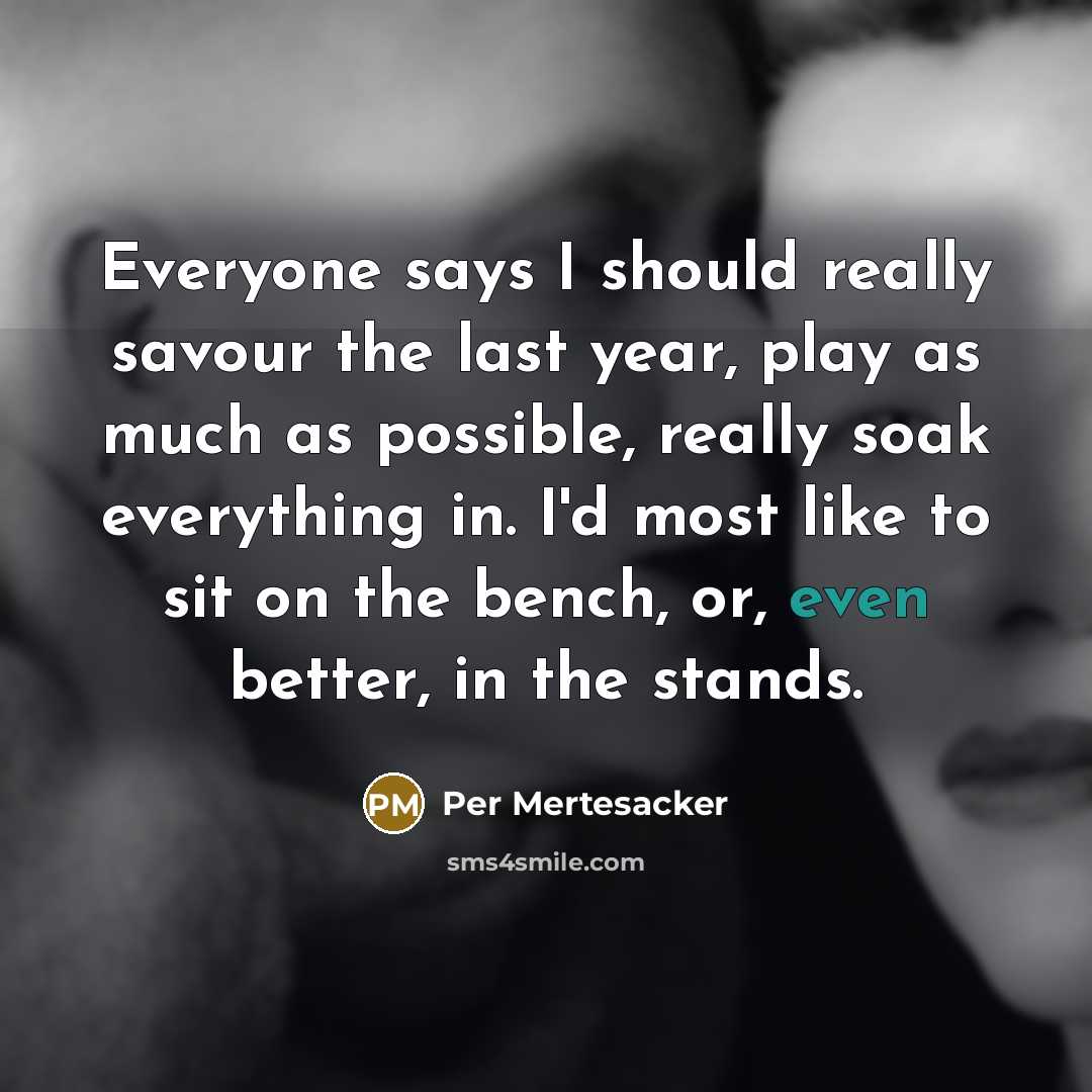 “Everyone says I should really savour the last year, play as much as possible, really soak everything in. I'd most like to sit on the bench, or, even better, in the stands.” quote by Per Mertesacker